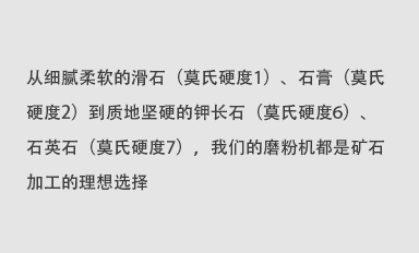 從細(xì)膩柔軟的滑石（莫氏硬度1）、石膏（莫氏硬度2）到質(zhì)地堅(jiān)硬的鉀長(zhǎng)石（莫氏硬度6）、石英石（莫氏硬度7），我們的磨粉機(jī)都是礦石加工的理想選擇。